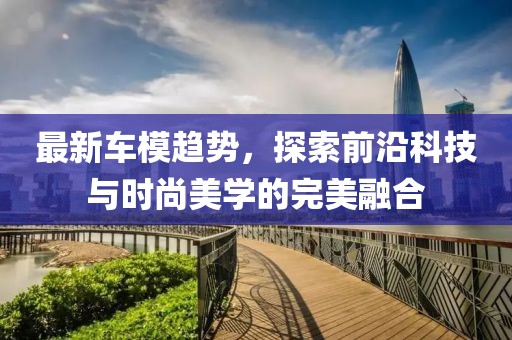 最新车模趋势，探索前沿科技与时尚美学的完美融合