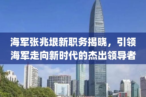 海军张兆垠新职务揭晓，引领海军走向新时代的杰出领导者