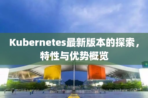 Kubernetes最新版本的探索，特性与优势概览
