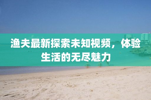 渔夫最新探索未知视频，体验生活的无尽魅力