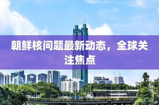朝鲜核问题最新动态，全球关注焦点