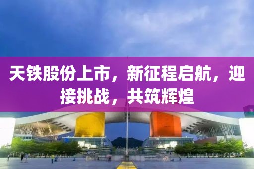 天铁股份上市，新征程启航，迎接挑战，共筑辉煌