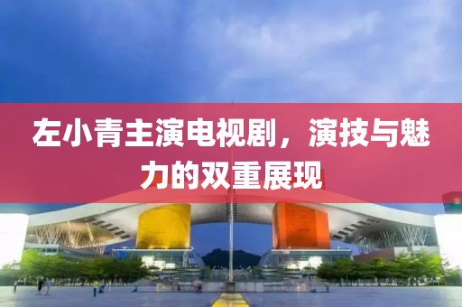 左小青主演电视剧，演技与魅力的双重展现