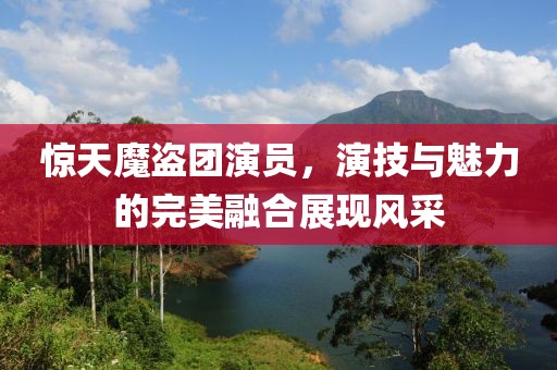 惊天魔盗团演员，演技与魅力的完美融合展现风采