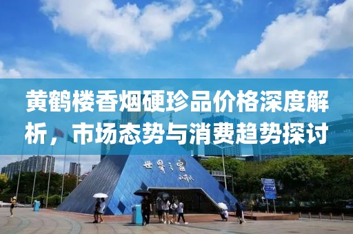 黄鹤楼香烟硬珍品价格深度解析，市场态势与消费趋势探讨