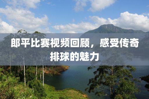 郎平比赛视频回顾，感受传奇排球的魅力