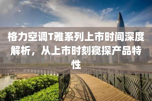 格力空调T雅系列上市时间深度解析，从上市时刻窥探产品特性