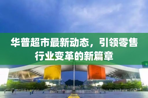 华普超市最新动态，引领零售行业变革的新篇章