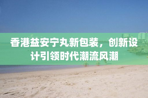 香港益安宁丸新包装，创新设计引领时代潮流风潮