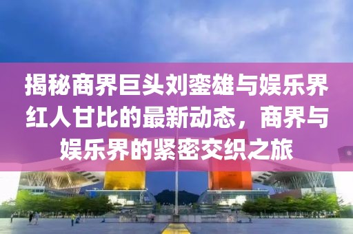 揭秘商界巨头刘銮雄与娱乐界红人甘比的最新动态，商界与娱乐界的紧密交织之旅
