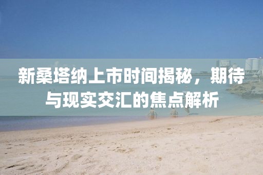 新桑塔纳上市时间揭秘，期待与现实交汇的焦点解析