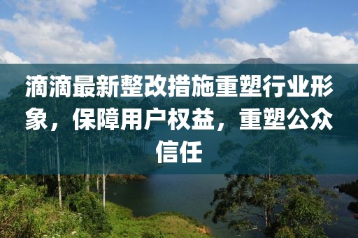 滴滴最新整改措施重塑行业形象，保障用户权益，重塑公众信任