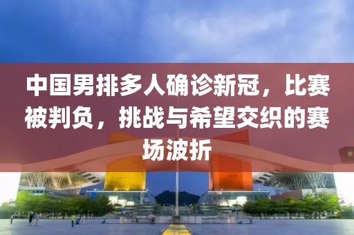 中国男排多人确诊新冠，比赛被判负，挑战与希望交织的赛场波折