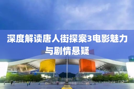 深度解读唐人街探案3电影魅力与剧情悬疑