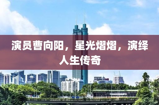 演员曹向阳，星光熠熠，演绎人生传奇