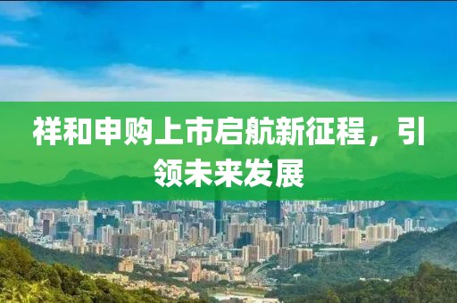 祥和申购上市启航新征程，引领未来发展