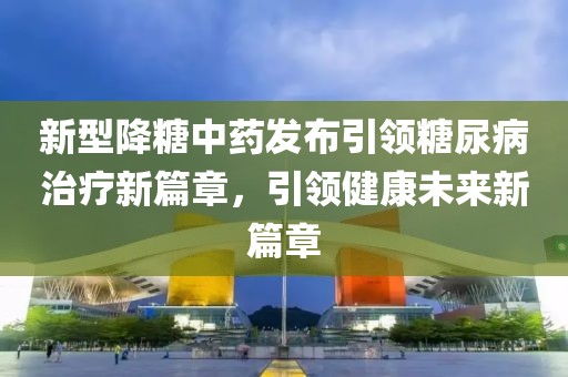 新型降糖中药发布引领糖尿病治疗新篇章，引领健康未来新篇章