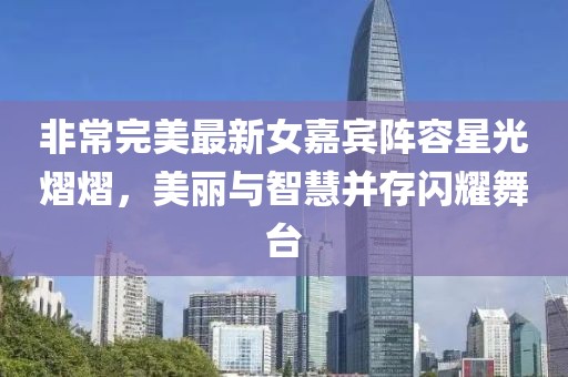非常完美最新女嘉宾阵容星光熠熠，美丽与智慧并存闪耀舞台