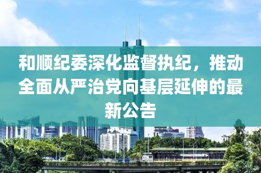 和顺纪委深化监督执纪，推动全面从严治党向基层延伸的最新公告