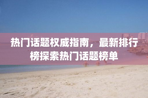 热门话题权威指南，最新排行榜探索热门话题榜单