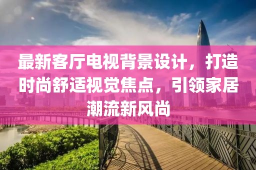 最新客厅电视背景设计，打造时尚舒适视觉焦点，引领家居潮流新风尚