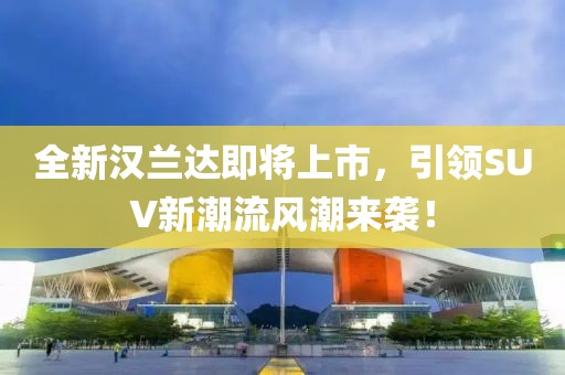 全新汉兰达即将上市，引领SUV新潮流风潮来袭！