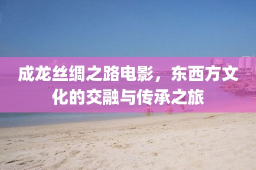 成龙丝绸之路电影，东西方文化的交融与传承之旅