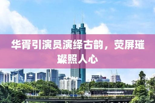 华胥引演员演绎古韵，荧屏璀璨照人心