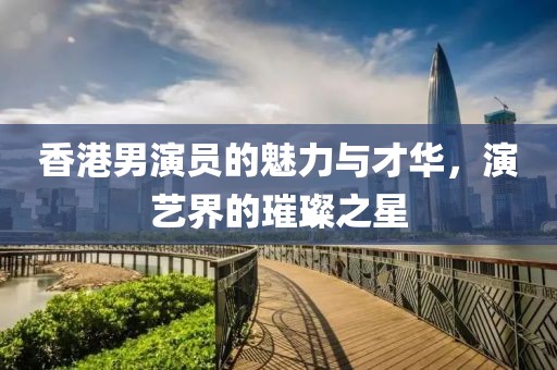 香港男演员的魅力与才华，演艺界的璀璨之星