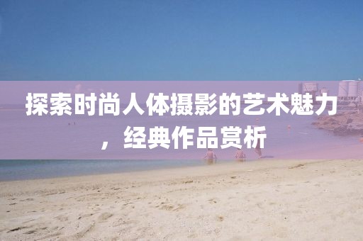 探索时尚人体摄影的艺术魅力，经典作品赏析
