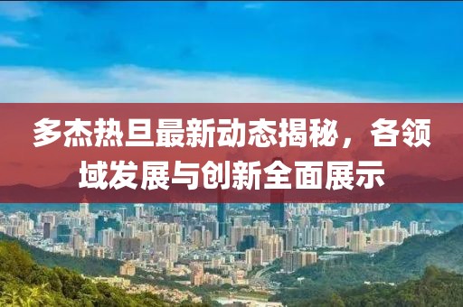 多杰热旦最新动态揭秘，各领域发展与创新全面展示