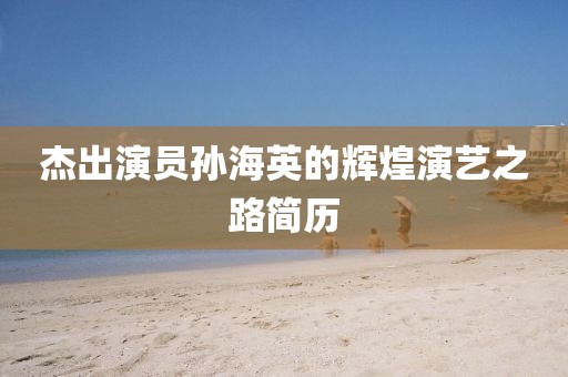杰出演员孙海英的辉煌演艺之路简历