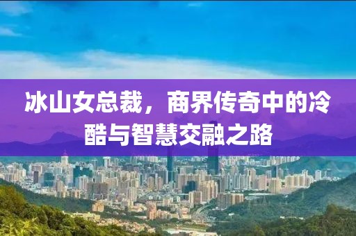 冰山女总裁，商界传奇中的冷酷与智慧交融之路