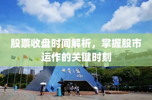 股票收盘时间解析，掌握股市运作的关键时刻