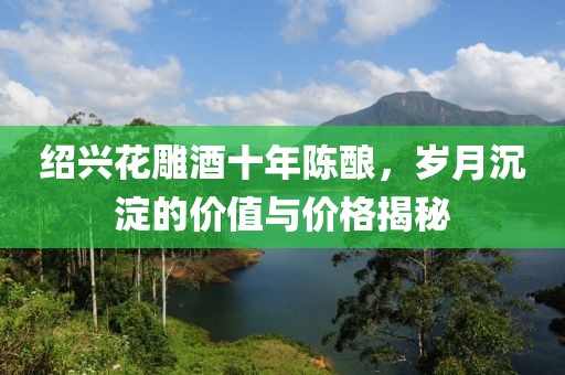 绍兴花雕酒十年陈酿，岁月沉淀的价值与价格揭秘