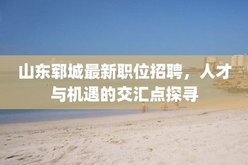 山东郓城最新职位招聘，人才与机遇的交汇点探寻