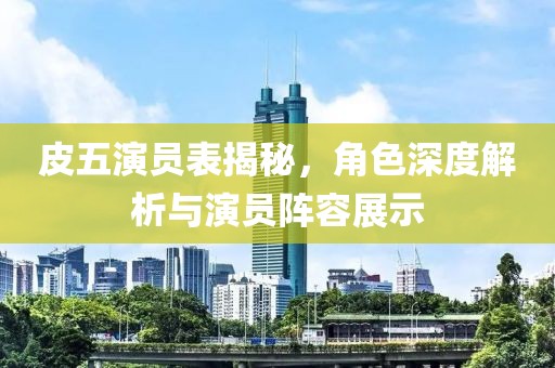 皮五演员表揭秘，角色深度解析与演员阵容展示