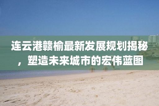 连云港赣榆最新发展规划揭秘，塑造未来城市的宏伟蓝图