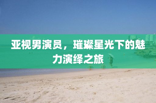 亚视男演员，璀璨星光下的魅力演绎之旅