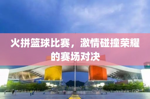 火拼篮球比赛，激情碰撞荣耀的赛场对决