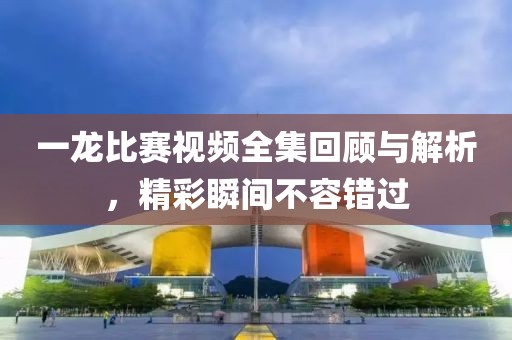 一龙比赛视频全集回顾与解析，精彩瞬间不容错过
