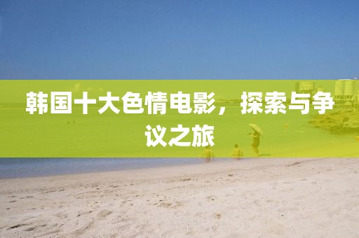 韩国十大色情电影，探索与争议之旅