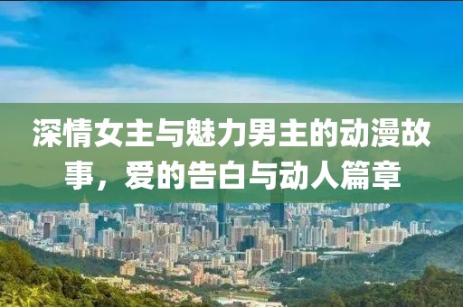 深情女主与魅力男主的动漫故事，爱的告白与动人篇章