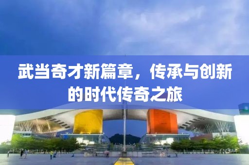 武当奇才新篇章，传承与创新的时代传奇之旅