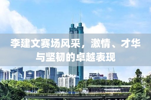 李建文赛场风采，激情、才华与坚韧的卓越表现
