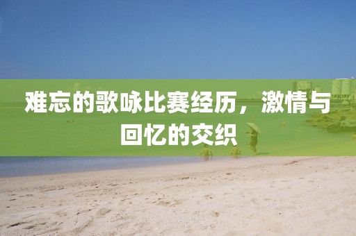 难忘的歌咏比赛经历，激情与回忆的交织