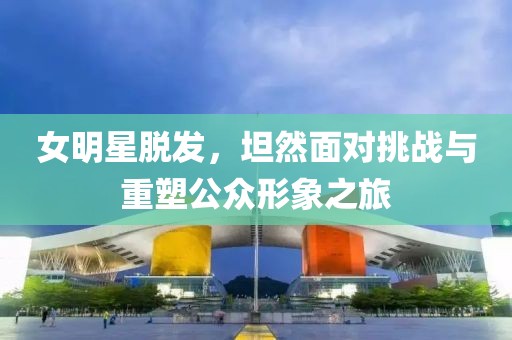 女明星脱发，坦然面对挑战与重塑公众形象之旅