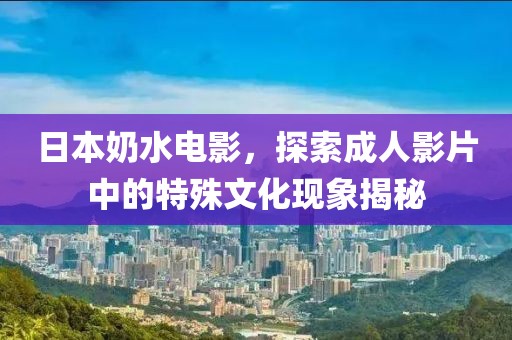 日本奶水电影，探索成人影片中的特殊文化现象揭秘