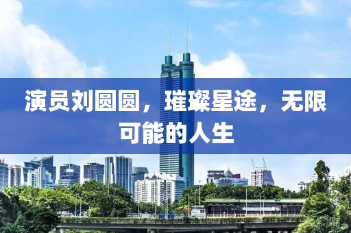 演员刘圆圆，璀璨星途，无限可能的人生