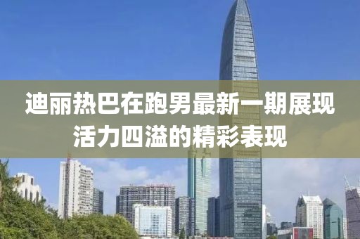 迪丽热巴在跑男最新一期展现活力四溢的精彩表现